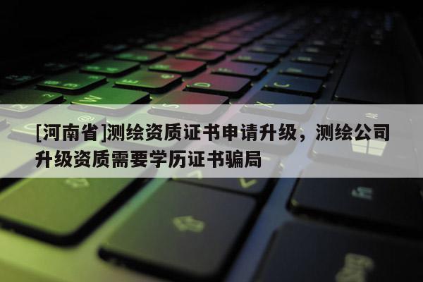 [河南省]測繪資質證書申請升級，測繪公司升級資質需要學歷證書騙局