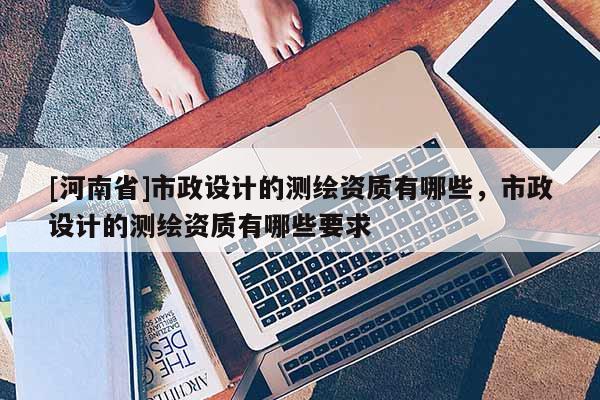 [河南省]市政設計的測繪資質有哪些，市政設計的測繪資質有哪些要求