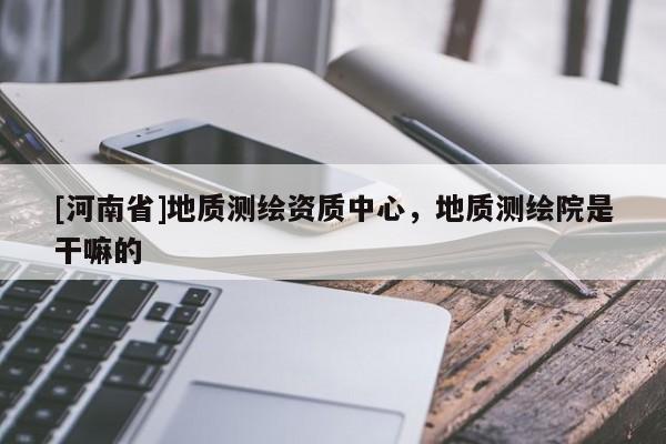[河南省]地質測繪資質中心，地質測繪院是干嘛的
