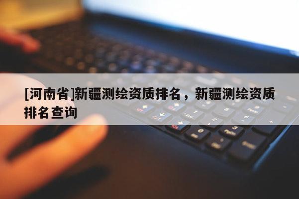 [河南省]新疆測繪資質排名，新疆測繪資質排名查詢