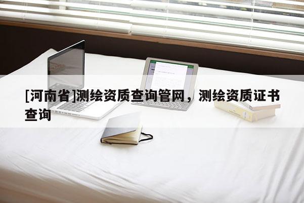 [河南省]測繪資質(zhì)查詢管網(wǎng)，測繪資質(zhì)證書查詢