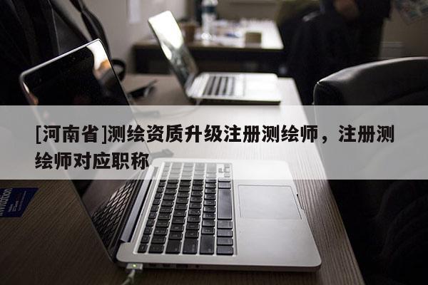 [河南省]測繪資質升級注冊測繪師，注冊測繪師對應職稱