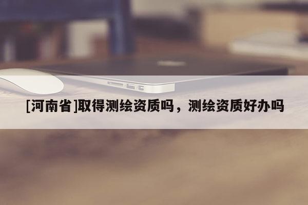 [河南省]取得測繪資質(zhì)嗎，測繪資質(zhì)好辦嗎