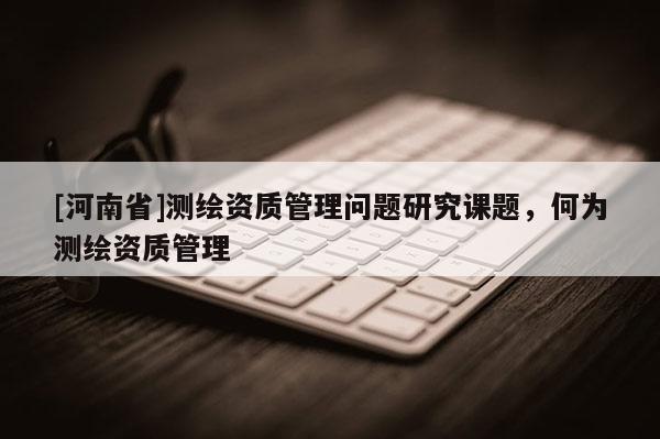 [河南省]測繪資質(zhì)管理問題研究課題，何為測繪資質(zhì)管理
