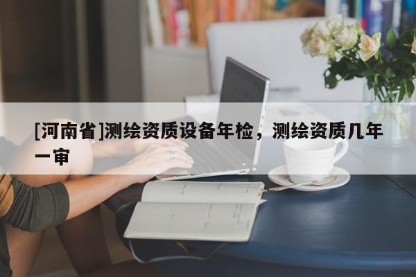 [河南省]測繪資質設備年檢，測繪資質幾年一審