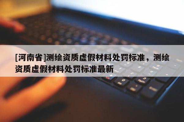 [河南省]測(cè)繪資質(zhì)虛假材料處罰標(biāo)準(zhǔn)，測(cè)繪資質(zhì)虛假材料處罰標(biāo)準(zhǔn)最新
