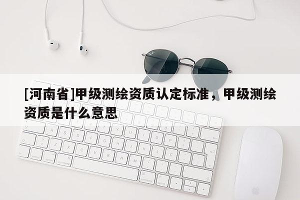[河南省]甲級測繪資質認定標準，甲級測繪資質是什么意思