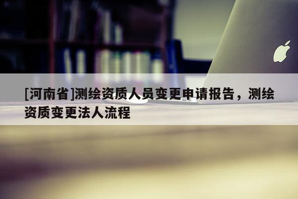 [河南省]測繪資質人員變更申請報告，測繪資質變更法人流程