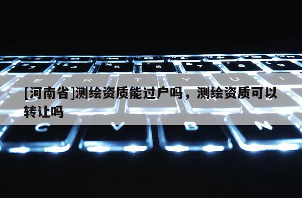[河南省]測繪資質能過戶嗎，測繪資質可以 *** 嗎