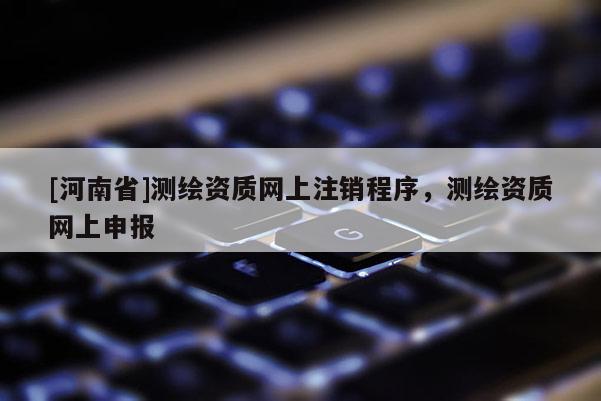 [河南省]測繪資質(zhì)網(wǎng)上注銷程序，測繪資質(zhì)網(wǎng)上申報
