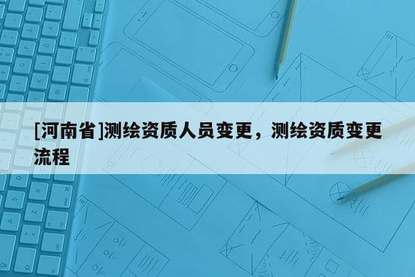 [河南省]測繪資質人員變更，測繪資質變更流程