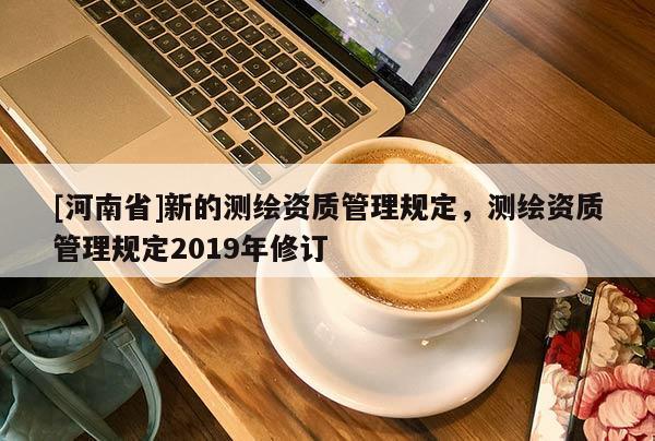 [河南省]新的測(cè)繪資質(zhì)管理規(guī)定，測(cè)繪資質(zhì)管理規(guī)定2019年修訂