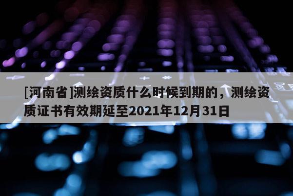 [河南省]測繪資質什么時候到期的，測繪資質證書有效期延至2021年12月31日