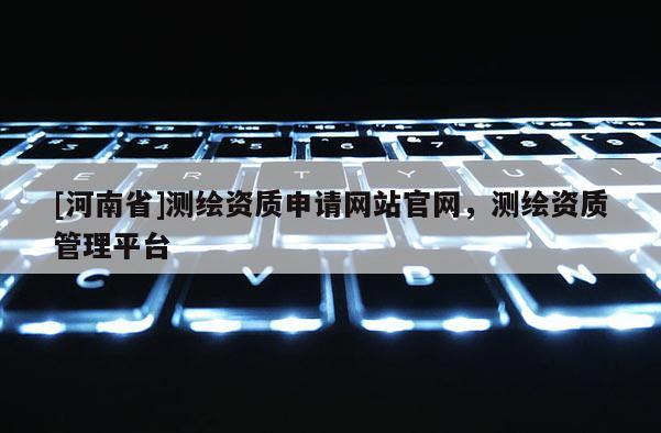 [河南省]測繪資質申請網站官網，測繪資質管理平臺