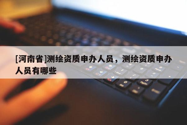 [河南省]測繪資質申辦人員，測繪資質申辦人員有哪些