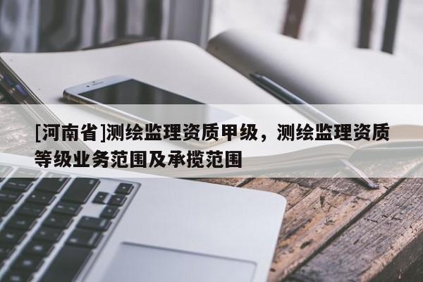 [河南省]測繪監(jiān)理資質(zhì)甲級，測繪監(jiān)理資質(zhì)等級業(yè)務(wù)范圍及承攬范圍