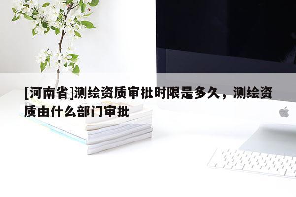 [河南省]測繪資質審批時限是多久，測繪資質由什么部門審批