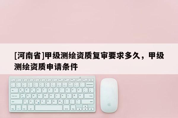 [河南省]甲級測繪資質復審要求多久，甲級測繪資質申請條件