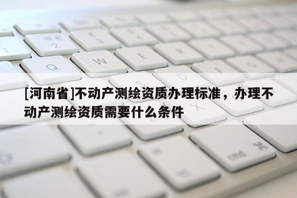 [河南省]不動產測繪資質辦理標準，辦理不動產測繪資質需要什么條件