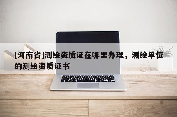 [河南省]測繪資質證在哪里辦理，測繪單位的測繪資質證書