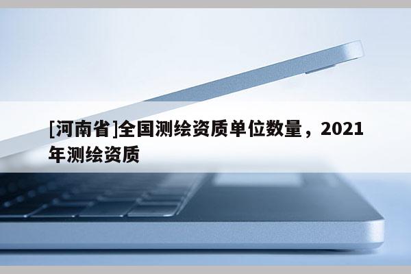 [河南省]全國測繪資質單位數量，2021年測繪資質