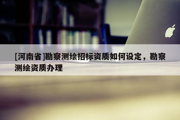 [河南省]勘察測繪招標資質如何設定，勘察測繪資質辦理