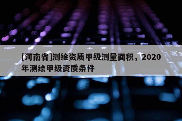 [河南省]測繪資質甲級測量面積，2020年測繪甲級資質條件