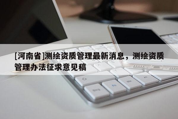 [河南省]測繪資質管理最新消息，測繪資質管理辦法征求意見稿