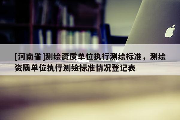 [河南省]測繪資質單位執行測繪標準，測繪資質單位執行測繪標準情況登記表