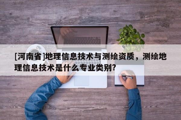 [河南省]地理信息技術與測繪資質，測繪地理信息技術是什么專業類別?