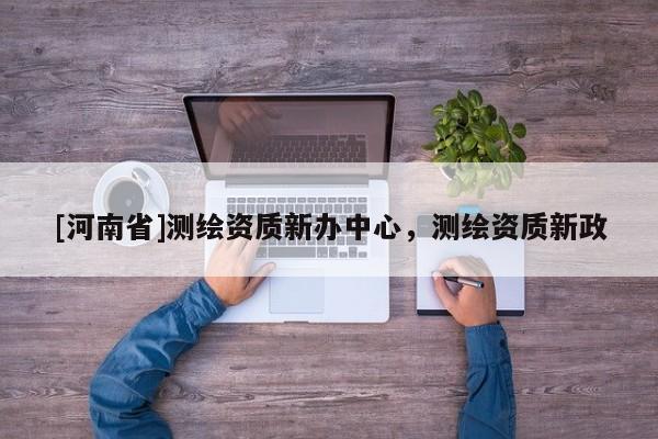 [河南省]測繪資質新辦中心，測繪資質新政