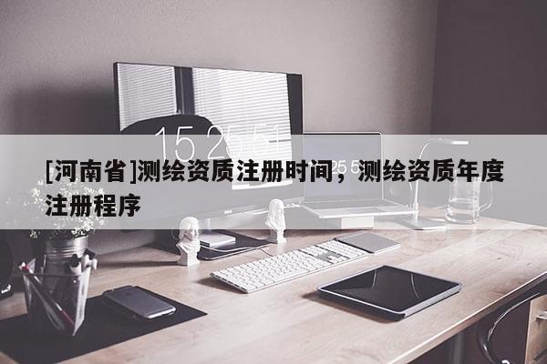 [河南省]測繪資質注冊時間，測繪資質年度注冊程序