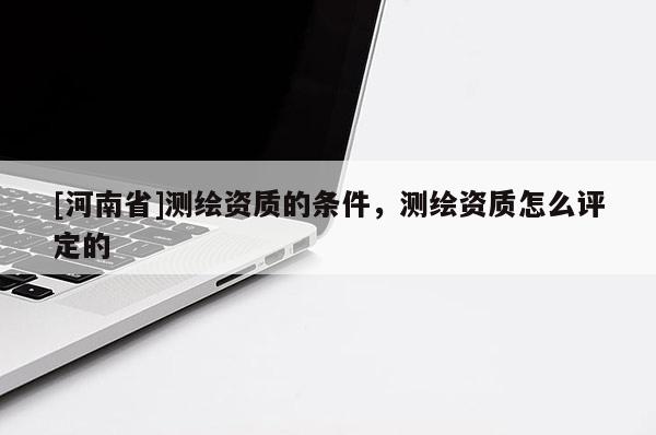 [河南省]測繪資質的條件，測繪資質怎么評定的