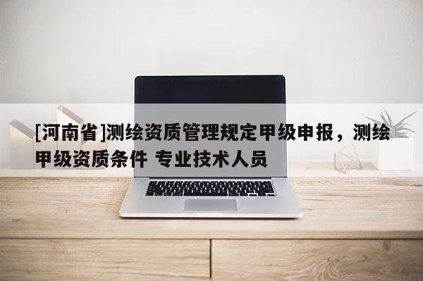 [河南省]測繪資質(zhì)管理規(guī)定甲級申報，測繪甲級資質(zhì)條件 專業(yè)技術(shù)人員
