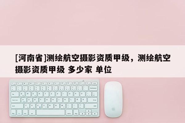 [河南省]測繪航空攝影資質甲級，測繪航空攝影資質甲級 多少家 單位