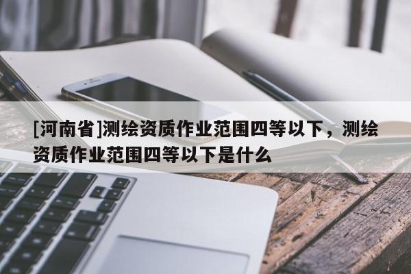 [河南省]測(cè)繪資質(zhì)作業(yè)范圍四等以下，測(cè)繪資質(zhì)作業(yè)范圍四等以下是什么