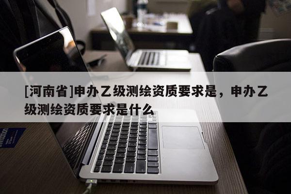 [河南省]申辦乙級(jí)測(cè)繪資質(zhì)要求是，申辦乙級(jí)測(cè)繪資質(zhì)要求是什么