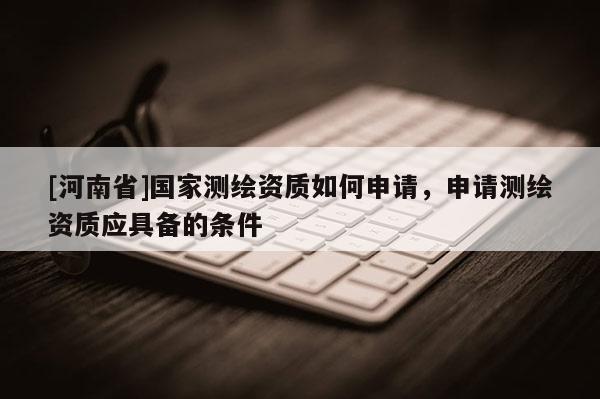 [河南省]國(guó)家測(cè)繪資質(zhì)如何申請(qǐng)，申請(qǐng)測(cè)繪資質(zhì)應(yīng)具備的條件