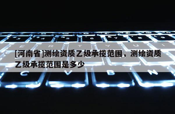 [河南省]測繪資質乙級承攬范圍，測繪資質乙級承攬范圍是多少