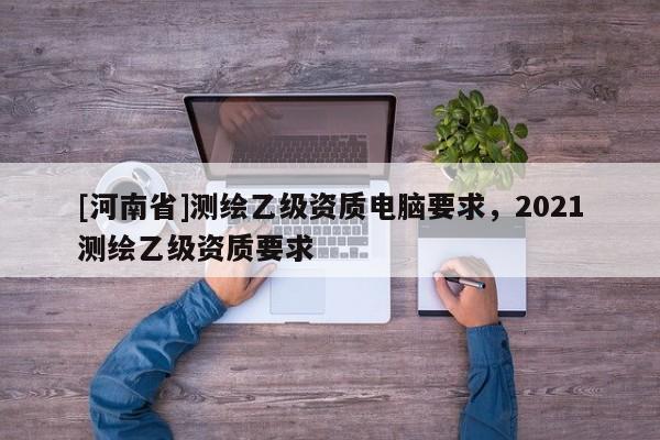 [河南省]測繪乙級資質電腦要求，2021測繪乙級資質要求
