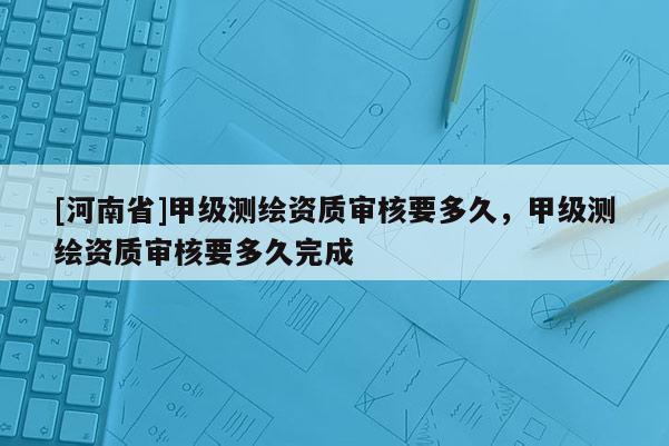 [河南省]甲級測繪資質審核要多久，甲級測繪資質審核要多久完成