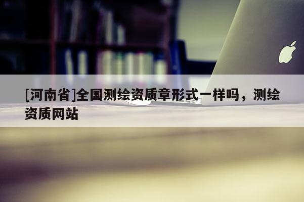 [河南省]全國測(cè)繪資質(zhì)章形式一樣嗎，測(cè)繪資質(zhì)網(wǎng)站