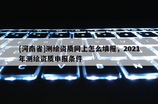 [河南省]測繪資質網上怎么填報，2021年測繪資質申報條件