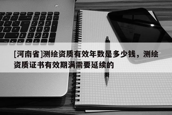 [河南省]測繪資質(zhì)有效年數(shù)是多少錢，測繪資質(zhì)證書有效期滿需要延續(xù)的