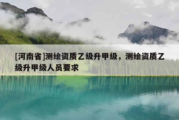 [河南省]測繪資質(zhì)乙級升甲級，測繪資質(zhì)乙級升甲級人員要求