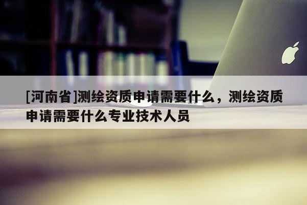 [河南省]測繪資質(zhì)申請需要什么，測繪資質(zhì)申請需要什么專業(yè)技術(shù)人員