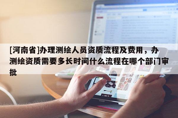 [河南省]辦理測繪人員資質流程及費用，辦測繪資質需要多長時間什么流程在哪個部門審批