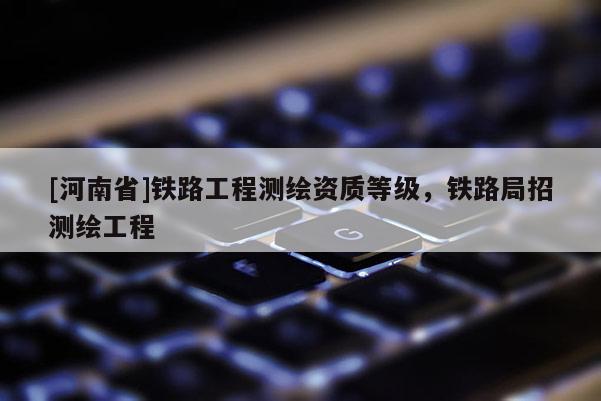 [河南省]鐵路工程測繪資質等級，鐵路局招測繪工程
