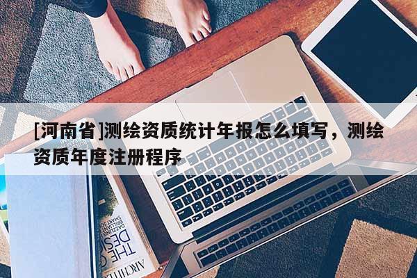 [河南省]測繪資質統計年報怎么填寫，測繪資質年度注冊程序