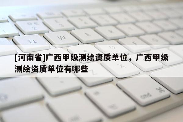 [河南省]廣西甲級測繪資質單位，廣西甲級測繪資質單位有哪些